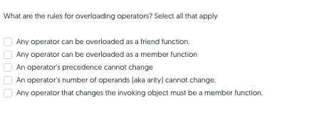 What are the rules for overloading operators? Select all that apply
Any operator can be overloaded as a friend function.
Any operator can be overloaded as a member function
An operator's precedence cannot change
An operator's number of operands (aka arity) cannot change.
Any operator that changes the invoking object must be a member function.
