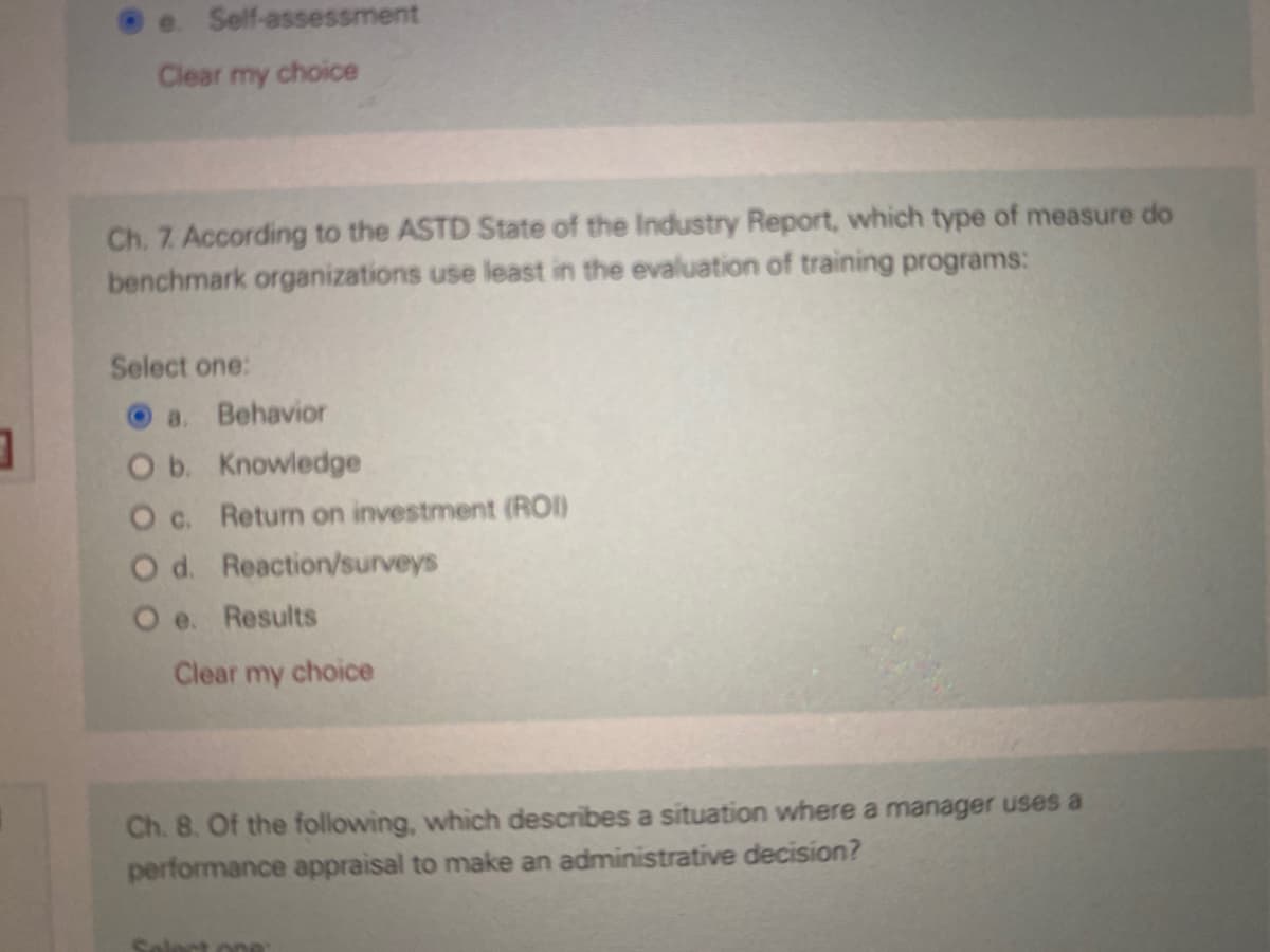 3
@e. Self-assessment
Clear my choice
Ch. 7. According to the ASTD State of the Industry Report, which type of measure do
benchmark organizations use least in the evaluation of training programs:
Select one:
a. Behavior
O b. Knowledge
O c. Return on investment (ROI)
O d. Reaction/surveys
O e. Results
Clear my choice
Ch. 8. Of the following, which describes a situation where a manager uses a
performance appraisal to make an administrative decision?
Select one