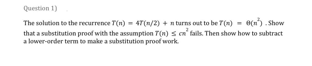 Question 1)
4T(n/2) + n turns out to be T(n)
The solution to the recurrence T(n)
that a substitution proof with the assumption T(n) ≤ cn² fails. Then show how to subtract
a lower-order term to make a substitution proof work.
=
=
(n²³).
. Show