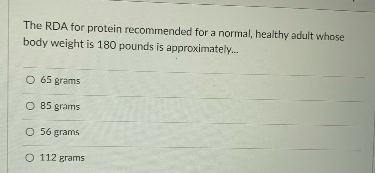 The RDA for protein recommended for a normal, healthy adult whose
body weight is 180 pounds is approximately...
O 65 grams
O 85 grams
O 56 grams
O 112 grams

