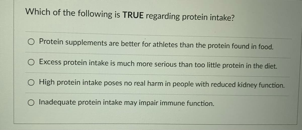 Which of the following is TRUE regarding protein intake?
O Protein supplements are better for athletes than the protein found in food.
O Excess protein intake is much more serious than too little protein in the diet.
O High protein intake poses no real harm in people with reduced kidney function.
O Inadequate protein intake may impair immune function.
