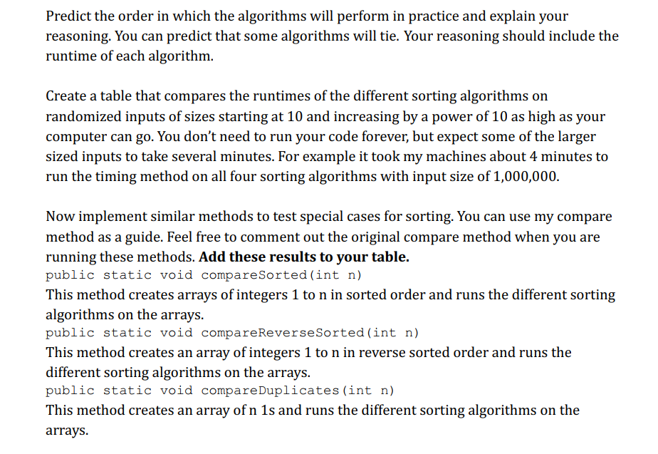 Predict the order in which the algorithms will perform in practice and explain your
reasoning. You can predict that some algorithms will tie. Your reasoning should include the
runtime of each algorithm.
Create a table that compares the runtimes of the different sorting algorithms on
randomized inputs of sizes starting at 10 and increasing by a power of 10 as high as your
computer can go. You don't need to run your code forever, but expect some of the larger
sized inputs to take several minutes. For example it took my machines about 4 minutes to
run the timing method on all four sorting algorithms with input size of 1,000,000.
Now implement similar methods to test special cases for sorting. You can use my compare
method as a guide. Feel free to comment out the original compare method when you are
running these methods. Add these results to your table.
public static void compare Sorted (int n)
This method creates arrays of integers 1 to n in sorted order and runs the different sorting
algorithms on the arrays.
public static void compare Reverse Sorted (int n)
This method creates an array of integers 1 to n in reverse sorted order and runs the
different sorting algorithms on the arrays.
public static void compare Duplicates (int n)
This method creates an array of n 1s and runs the different sorting algorithms on the
arrays.