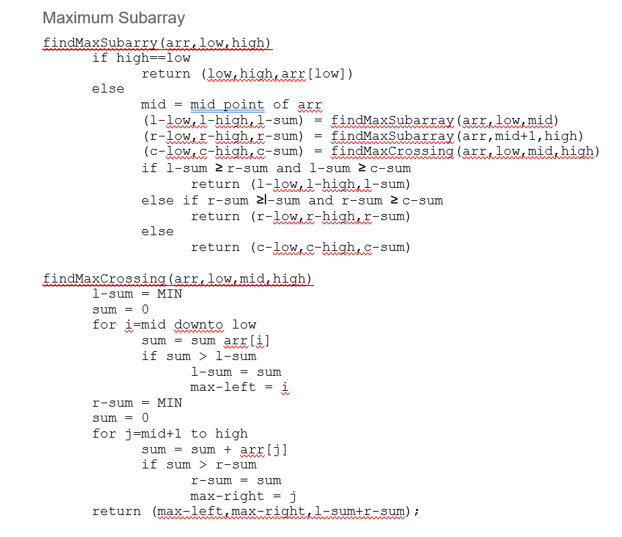 Maximum Subarray
findMaxSubarry (arr, low, high)
if high-low
else
return (low high, arr [low])
mid= mid point of arr
(1-low, 1-high, 1-sum)
(r-low, r-high, r-sum)
(c-low, c-high, c-sum)
if 1-sum 2 r-sum and
else
findMaxCrossing (arr, low, mid, high)
1-sum = MIN
0
sum =
for i mid downto low
sum = sum arr[i]
if sum > 1-sum
return (1-low, l-high, 1-sum)
else if r-sum ≥l-sum and r-sum ≥c-sum
return (r-low, r-high, r-sum)
return (c-low, c-high, c-sum)
MIN
1-sum = sum
max-left
r-sum =
sum =
0
for j=mid+1 to high
=
i
low, mid)
mid+1, high)
findMaxCrossing (arr, low, mid, high)
1-sum 2 c-sum
sum = sum + arr[j]
if sum > r-sum
=
=
findMaxSubarray(arr,
findMaxSubarray(arr,
=
r-sum sum
max-right = j
return (max-left, max-right, 1-sum+r-sum);