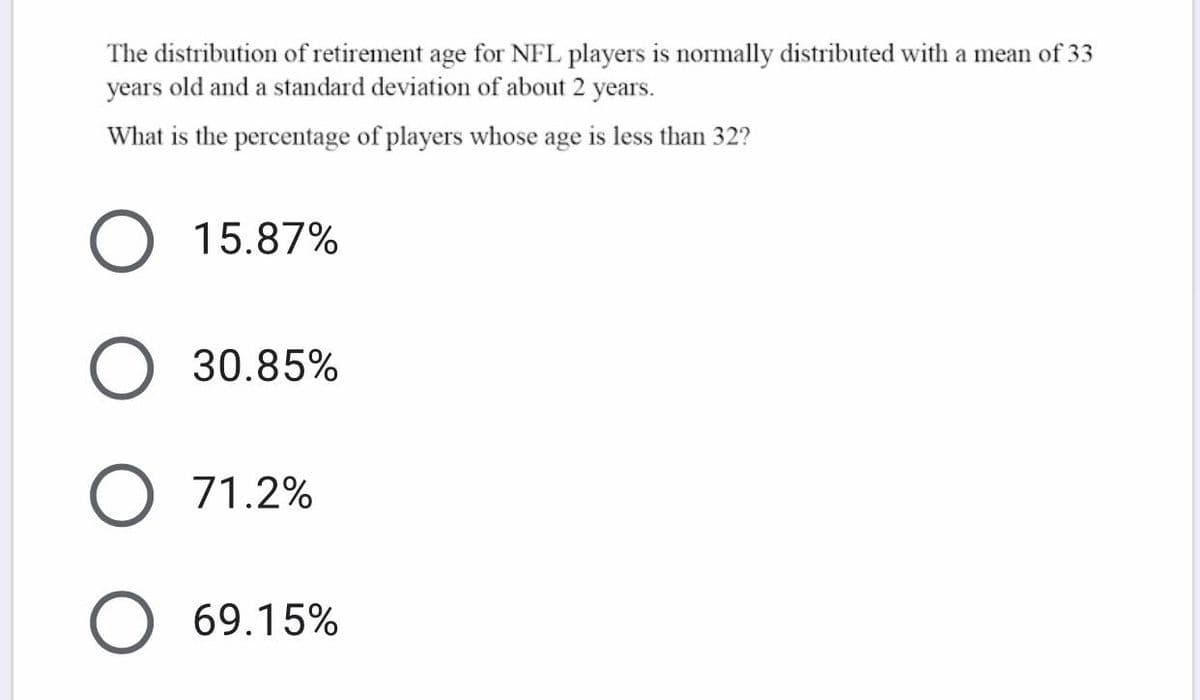 The distribution of retirement age for NFL players is normally distributed with a mean of 33
years old and a standard deviation of about 2 years.
What is the percentage of players whose age is less than 32?
15.87%
O 30.85%
O 71.2%
69.15%
