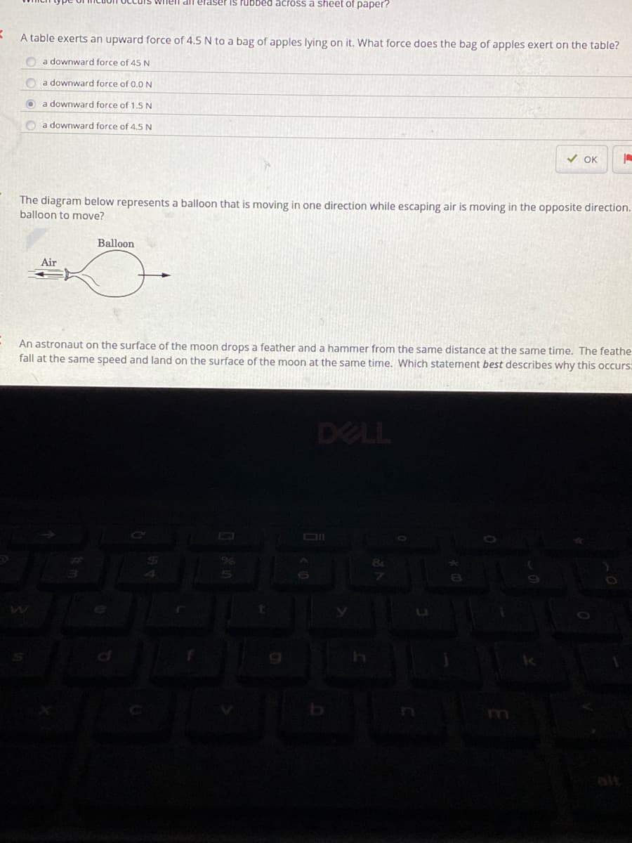 dll elaser is rubbed across a sheet of paper?
A table exerts an upward force of 4.5 N to a bag of apples lying on it. What force does the bag of apples exert on the table?
O a downward force of 45 N
O a downward force of 0.0 N
O a downward force of 1.5 N
O a downward force of 4.5 N
V OK
The diagram below represents a balloon that is moving in one direction while escaping air is moving in the opposite direction.
balloon to move?
Balloon
Air
An astronaut on the surface of the moon drops a feather and a hammer from the same distance at the same time. The feathe
fall at the same speed and land on the surface of the moon at the same time. Which statement best describes why this occurs:
DELL
OI
alt
