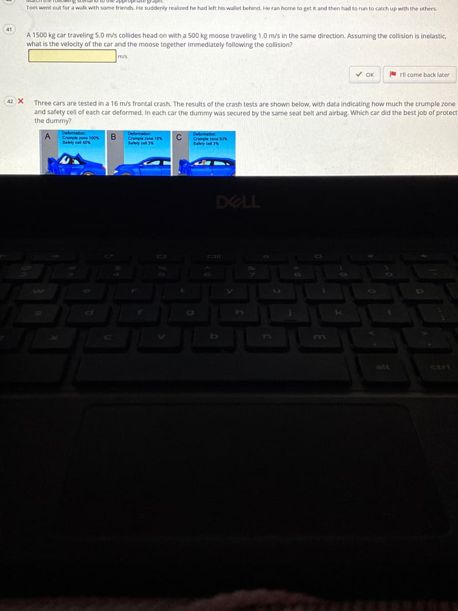 larno to die appro
Tom went out for a walk with some friends. He suddenly realized he had left his wallet behind. He ran home to get it and then had to run to catch up with the others.
41
A 1500 kg car traveling 5.0 m/s collides head on with a 500 kg moose traveling 1.0 m/s in the same direction. Assuming the collision is inelastic,
what is the velocity of the car and the moose together immediately following the collision?
m/s
V OK
- I'll come back later
42 X
Three cars are tested in a 16 m/s frontal crash. The results of the crash tests are shown below, with data indicating how much the crumple zone
and safety cell of each car deformed. In each car the dummy was secured by the same seat belt and airbag. Which car did the best job of protect
the dummy?
Deformation:
Crumple zone 100%
Delormation:
Crumple zone 10%
Salety o
A
Crumple zone 93%
Salety cell 45%
DELL
m
cirl
