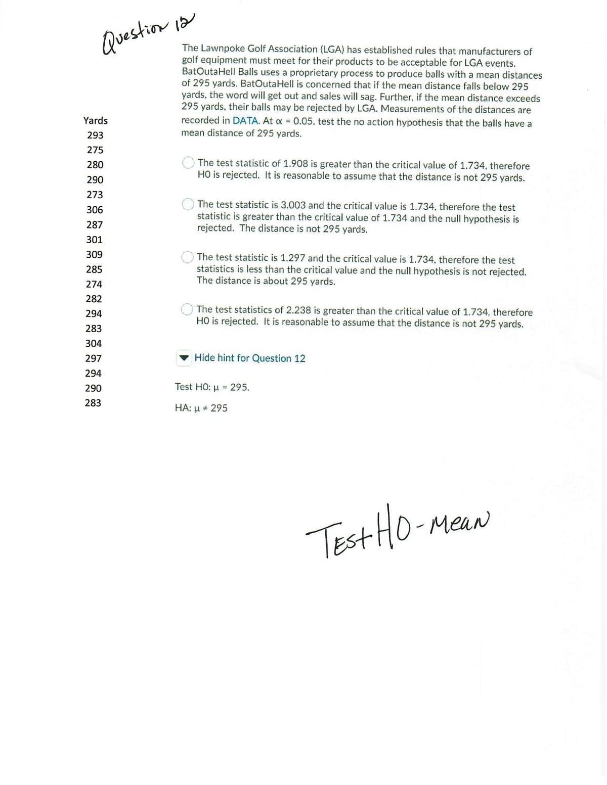 Question ia
The Lawnpoke Golf Association (LGA) has established rules that manufacturers of
golf equipment must meet for their products to be acceptable for LGA events.
BatOutaHell Balls uses a proprietary process to produce balls with a mean distances
of 295 yards. BatOutaHell is concerned that if the mean distance falls below 295
yards, the word will get out and sales will sag. Further, if the mean distance exceeds
295 yards, their balls may be rejected by LGA. Measurements of the distances are
recorded in DATA. At x = 0.05, test the no action hypothesis that the balls have a
Yards
293
mean distance of 295 yards.
275
The test statistic of 1.908 is greater than the critical value of 1.734, therefore
HO is rejected. It is reasonable to assume that the distance is not 295 yards.
280
290
273
The test statistic is 3.003 and the critical value is 1.734, therefore the test
306
statistic is greater than the critical value of 1.734 and the null hypothesis is
rejected. The distance is not 295 yards.
287
301
309
The test statistic is 1.297 and the critical value is 1.734, therefore the test
statistics is less than the critical value and the null hypothesis is not rejected.
The distance is about 295 yards.
285
274
282
The test statistics of 2.238 is greater than the critical value of 1.734, therefore
HO is rejected. It is reasonable to assume that the distance is not 295 yards.
294
283
304
297
Hide hint for Question 12
294
290
Test HO: u = 295.
283
HA: µ + 295
Test HO-m
0-MeaN
