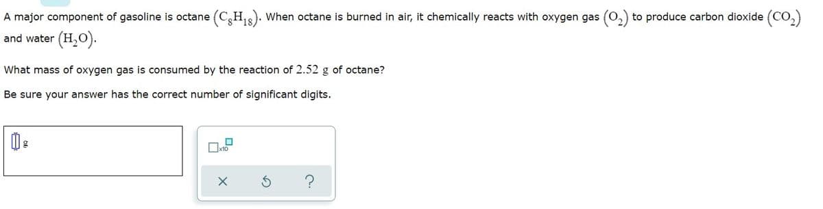 A major component of gasoline is octane (C,H,). When octane is burned in air, it chemically reacts with oxygen gas (0,) to produce carbon dioxide (CO,)
and water (H,O).
What mass of oxygen gas is consumed by the reaction of 2.52 g of octane?
Be sure your answer has the correct number of significant digits.
Ox10
