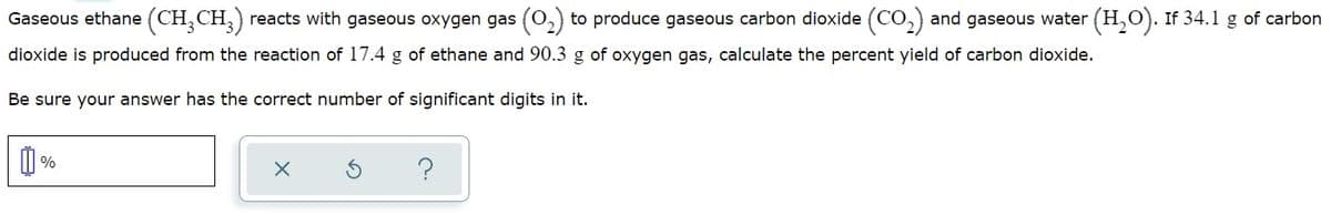 Gaseous ethane (CH, CH,) reacts with gaseous oxygen gas (O,) to produce gaseous carbon dioxide (CO,) and gaseous water
(H,O). If 34.1 g of carbon
dioxide is produced from the reaction of 17.4 g of ethane and 90.3 g of oxygen gas, calculate the percent yield of carbon dioxide.
Be sure your answer has the correct number of significant digits in it.
?
