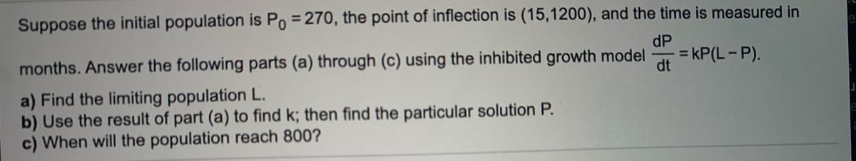 Suppose the initial population is Po = 270, the point of inflection is (15,1200), and the time is measured in
dP
%3D
= kP(L- P).
dt
months. Answer the following parts (a) through (c) using the inhibited growth model
a) Find the limiting population L.
b) Use the result of part (a) to find k; then find the particular solution P.
c) When will the population reach 800?
