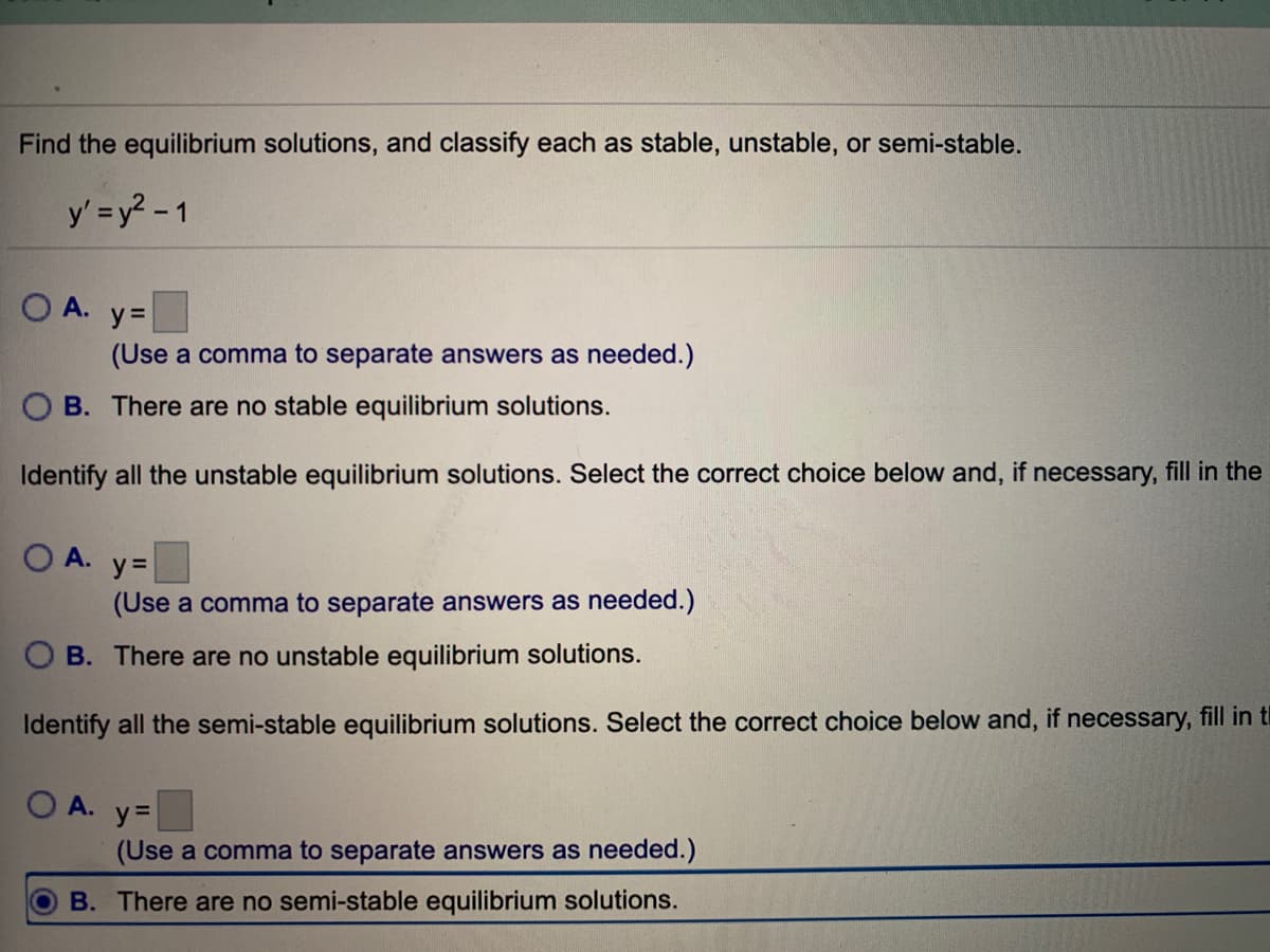 Find the equilibrium solutions, and classify each as stable, unstable, or semi-stable.
y' =y? - 1
A.
y =
(Use a comma to separate answers as needed.)
B. There are no stable equilibrium solutions.
Identify all the unstable equilibrium solutions. Select the correct choice below and, if necessary, fill in the
O A.
y =
(Use a comma to separate answers as needed.)
O B. There are no unstable equilibrium solutions.
Identify all the semi-stable equilibrium solutions. Select the correct choice below and, if necessary, fill in ti
O A.
y =
(Use a comma to separate answers as needed.)
B. There are no semi-stable equilibrium solutions.
