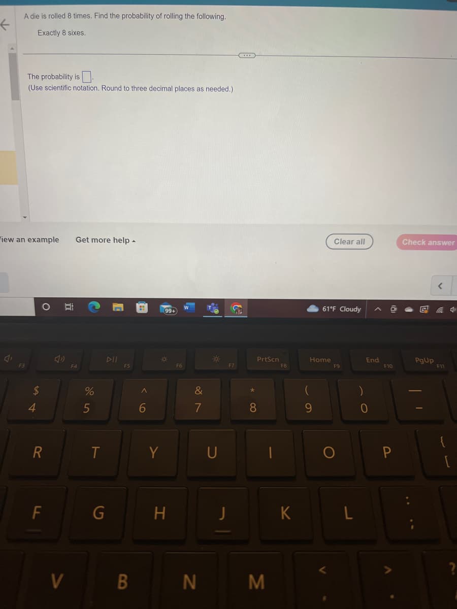 A die is rolled 8 times. Find the probability of rolling the following.
Exactly 8 sixes.
The probability is
(Use scientific notation. Round to three decimal places as needed.)
iew an example Get more help.
F3
$
4
O
R
F
4
V
F4
%
5
T
DII
G
F5
B
6
99+
¤
Y
H
F6
&
7
N
-*
U
J
F7
*
PrtScn
8
M
F8
K
Home
9
61°F Cloudy
Clear all
V
F9
L
End
0
F10
P
Check answer
PgUp
F11
4
[