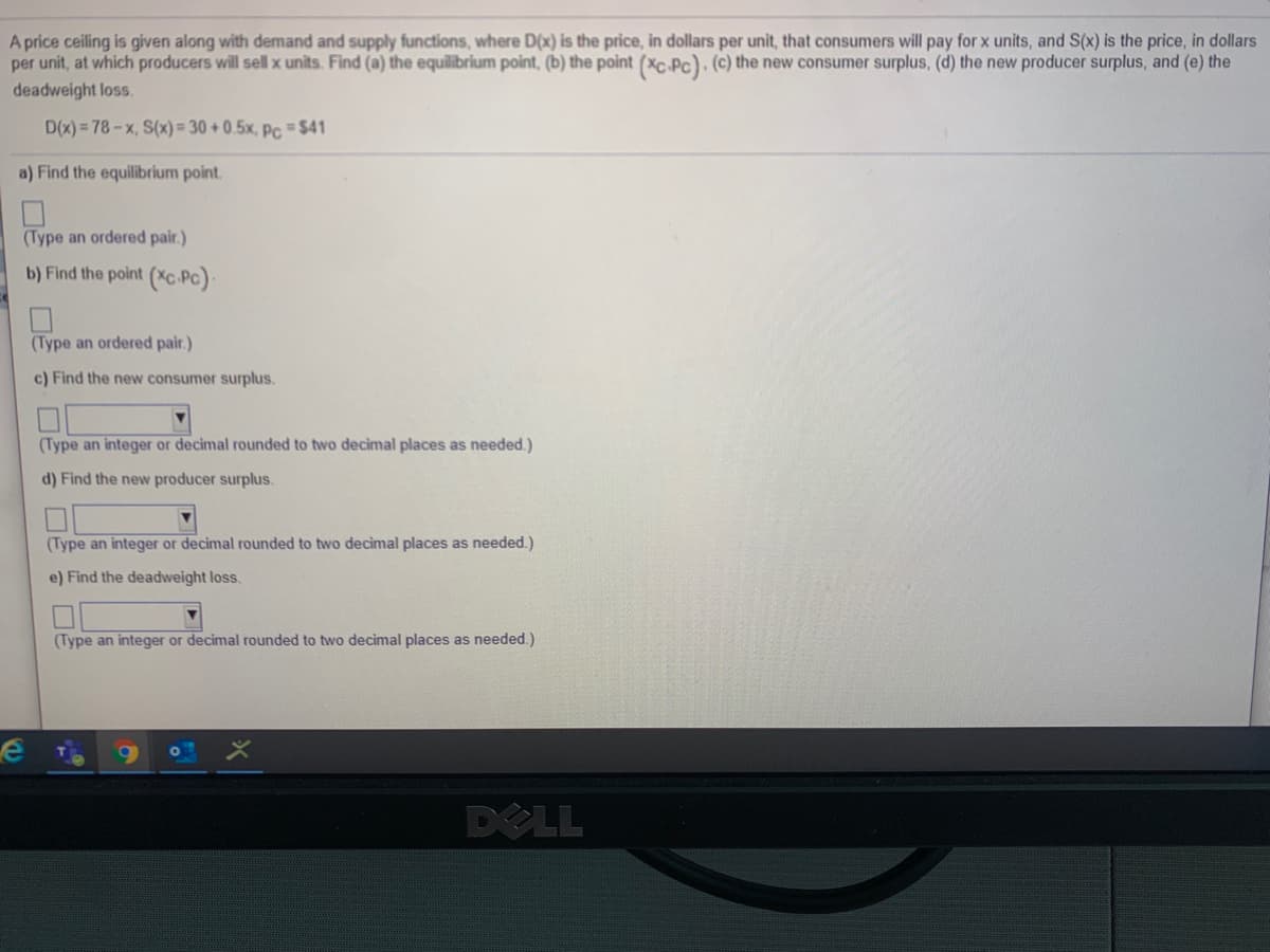 A price ceiling is given along with demand and supply functions, where D(x) is the price, in dollars per unit, that consumers will pay for x units, and S(x) is the price, in dollars
per unit, at which producers will sell x units. Find (a) the equilibrium point, (b) the point (xC Pc). (c) the new consumer surplus, (d) the new producer surplus, and (e) the
deadweight loss.
D(x) = 78-x, S(x)= 30 +0.5x, Pc = $41
a) Find the equilibrium point.
(Type an ordered pair.)
b) Find the point (Xc Pc):
(Type an ordered pair.)
c) Find the new consumer surplus.
(Type an integer or decimal rounded to two decimal places as needed.)
d) Find the new producer surplus.
(Type an integer or decimal rounded to two decimal places as needed.)
e) Find the deadweight loss.
(Type an integer or decimal rounded to two decimal places as needed.)
DELL
