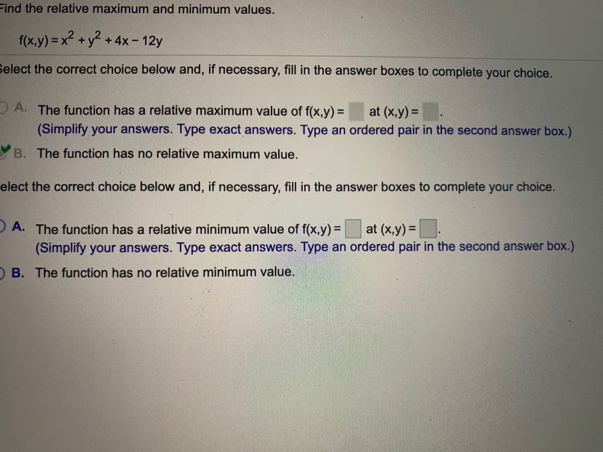 Find the relative maximum and minimum values.
f(x,y) = x2 +y +4x- 12y
Select the correct choice below and, if necessary, fill in the answer boxes to complete your choice.
DA. The function has a relative maximum value of f(x,y) = at (x,y) =.
%3D
(Simplify your answers. Type exact answers. Type an ordered pair in the second answer box.)
Y B. The function has no relative maximum value.
elect the correct choice below and, if necessary, fill in the answer boxes to complete your choice.
)A. The function has a relative minimum value of f(x,y) =
(Simplify your answers. Type exact answers. Type an ordered pair in the second answer box.)
at (x,y) =
%3D
OB. The function has no relative minimum value.
