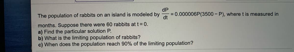 The population of rabbits on an island is modeled by
dt
dP
0.000006P(3500 – P), where t is measured in
months. Suppose there were 60 rabbits att 0.
a) Find the particular solution P.
b) What is the limiting population of rabbits?
c) When does the population reach 90% of the limiting population?
