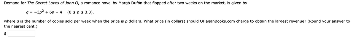 Demand for The Secret Loves of John O, a romance novel by Margó Dufón that flopped after two weeks on the market, is given by
9 =
-3p² + 6p + 4
(0 ≤ p ≤ 3.3),
where q is the number of copies sold per week when the price is p dollars. What price (in dollars) should OHaganBooks.com charge to obtain the largest revenue? (Round your answer to
the nearest cent.)
$