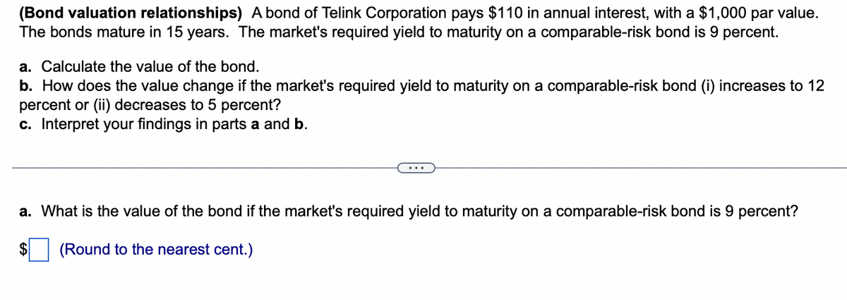 (Bond valuation relationships) A bond of Telink Corporation pays $110 in annual interest, with a $1,000 par value.
The bonds mature in 15 years. The market's required yield to maturity on a comparable-risk bond is 9 percent.
a. Calculate the value of the bond.
b. How does the value change if the market's required yield to maturity on a comparable-risk bond (i) increases to 12
percent or (ii) decreases to 5 percent?
c. Interpret your findings in parts a and b.
a. What is the value of the bond if the market's required yield to maturity on a comparable-risk bond is 9 percent?
(Round to the nearest cent.)