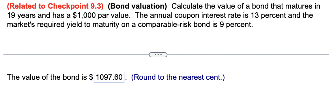 (Related to Checkpoint 9.3) (Bond valuation) Calculate the value of a bond that matures in
19 years and has a $1,000 par value. The annual coupon interest rate is 13 percent and the
market's required yield to maturity on a comparable-risk bond is 9 percent.
The value of the bond is $ 1097.60. (Round to the nearest cent.)