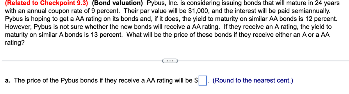 (Related to Checkpoint 9.3) (Bond valuation) Pybus, Inc. is considering issuing bonds that will mature in 24 years
with an annual coupon rate of 9 percent. Their par value will be $1,000, and the interest will be paid semiannually.
Pybus is hoping to get a AA rating on its bonds and, if it does, the yield to maturity on similar AA bonds is 12 percent.
However, Pybus is not sure whether the new bonds will receive a AA rating. If they receive an A rating, the yield to
maturity on similar A bonds is 13 percent. What will be the price of these bonds if they receive either an A or a AA
rating?
a. The price of the Pybus bonds if they receive a AA rating will be $
(Round to the nearest cent.)