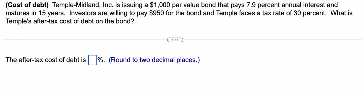 (Cost of debt) Temple-Midland, Inc. is issuing a $1,000 par value bond that pays 7.9 percent annual interest and
matures in 15 years. Investors are willing to pay $950 for the bond and Temple faces a tax rate of 30 percent. What is
Temple's after-tax cost of debt on the bond?
The after-tax cost of debt is%. (Round to two decimal places.)
