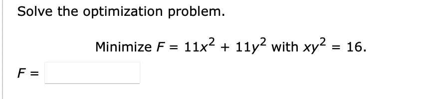 Solve the optimization problem.
F =
Minimize F = 11x² + 11y² with xy² = 16.