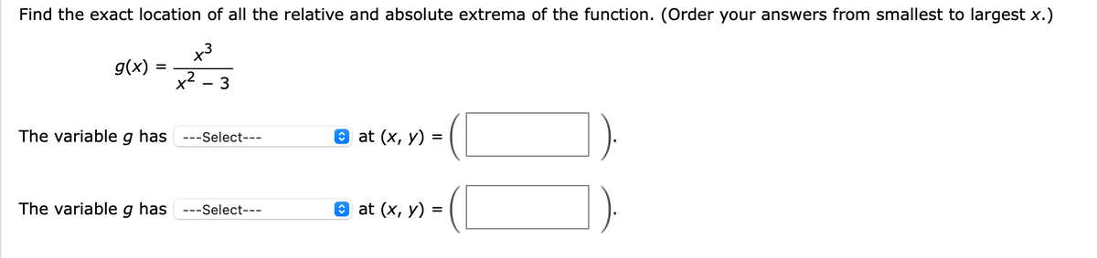 Find the exact location of all the relative and absolute extrema of the function. (Order your answers from smallest to largest x.)
x3
g(x)
.2
3
The variable
has
O at (x, у) %3D
---Select---
The variable g has ---Select---
@ at (x, у) %3
