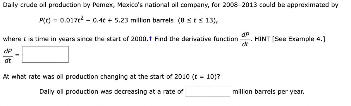 Daily crude oil production by Pemex, Mexico's national oil company, for 2008-2013 could be approximated by
P(t) = 0.017t2 - 0.4t + 5.23 million barrels (8 <t < 13),
dP
HINT [See Example 4.]
dt
where t is time in years since the start of 2000.t Find the derivative function
dP
dt
At what rate was oil production changing at the start of 2010 (t = 10)?
Daily oil production was decreasing at a rate of
million barrels per year.
