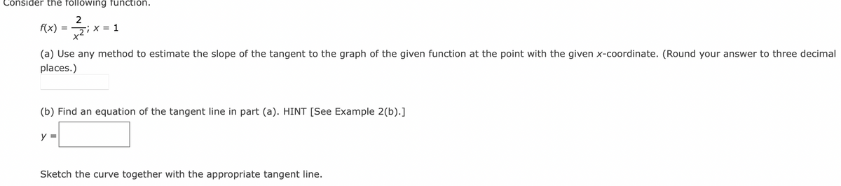 Consider the following function.
2
f(x)
(a) Use any method to estimate the slope of the tangent to the graph of the given function at the point with the given x-coordinate. (Round your answer to three decimal
places.)
(b) Find an equation of the tangent line in part (a). HINT [See Example 2(b).]
y =
Sketch the curve together with the appropriate tangent line.
