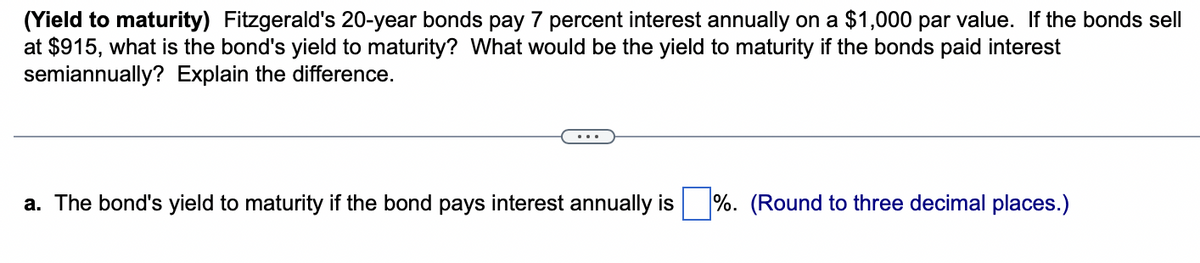 (Yield to maturity) Fitzgerald's 20-year bonds pay 7 percent interest annually on a $1,000 par value. If the bonds sell
at $915, what is the bond's yield to maturity? What would be the yield to maturity if the bonds paid interest
semiannually? Explain the difference.
a. The bond's yield to maturity if the bond pays interest annually is %. (Round to three decimal places.)