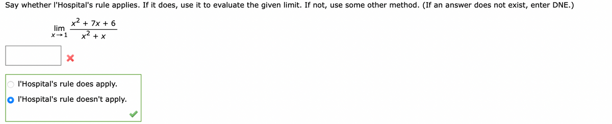 Say whether l'Hospital's rule applies. If it does, use it to evaluate the given limit. If not, use some other method. (If an answer does not exist, enter DNE.)
x2 + 7x + 6
lim
X→1
x2 + x
l'Hospital's rule does apply.
l'Hospital's rule doesn't apply.
