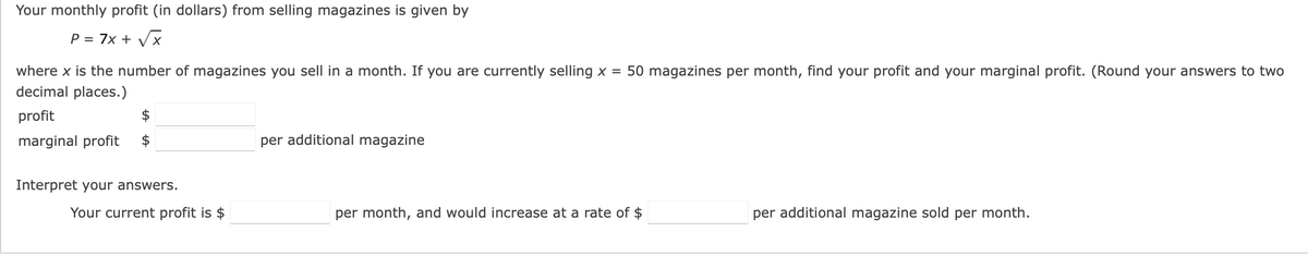 Your monthly profit (in dollars) from selling magazines is given by
P = 7x + Vx
where x is the number of magazines you sell in a month. If you are currently selling x = 50 magazines per month, find your profit and your marginal profit. (Round your answers to two
decimal places.)
profit
$
marginal profit
$
per additional magazine
Interpret your answers.
Your current profit is $
per month, and would increase at a rate of $
per additional magazine sold per month.
