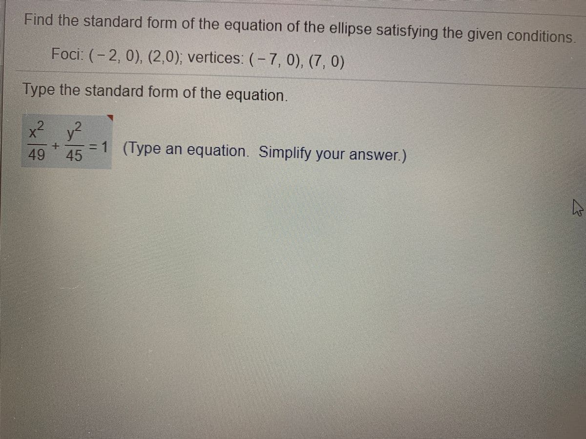 Find the standard form of the equation of the ellipse satisfying the given conditions
Foci: (- 2, 0), (2,0), vertices: (-7, 0), (7, 0)
Type the standard form of the equation.
x²
2.
y²
49
=1 (Type an equation. Simplify your answer.)
45
