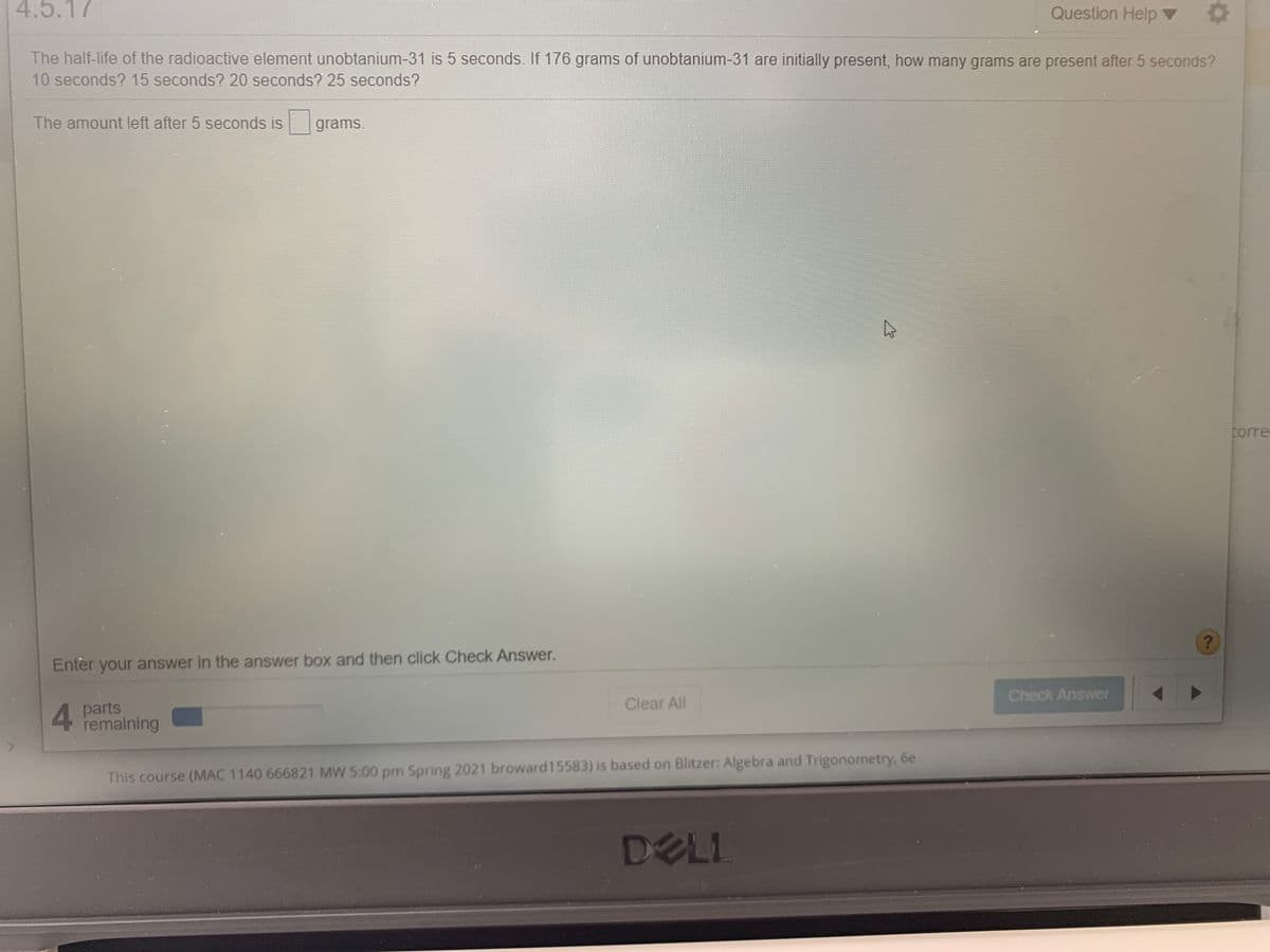 4.5.17
Question Help
The half-life of the radioactive element unobtanium-31 is 5 seconds. If 176 grams of unobtanium-31 are initially present, how many grams are present after 5 seconds?
10 seconds? 15 seconds? 20 seconds? 25 seconds?
The amount left after 5 seconds is
grams.
corre
Enter your answer in the answer box and then click Check Answer.
4 parts
remaining
Clear All
Check Answer
This course (MAC 1140 666821 MW 5:00 pm Spring 2021 broward15583) is based on Blitzer: Algebra and Trigonometry, 6e
DELI
