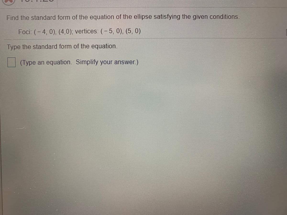 Find the standard form of the equation of the ellipse satisfying the given conditions.
Foci: (- 4, 0), (4,0); vertices: (-5, 0), (5, 0)
Type the standard form of the equation.
(Type an equation. Simplify your answer.)
