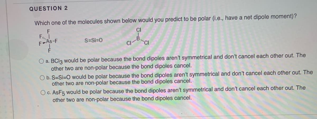 QUESTION 2
Which one of the molecules shown below would you predict to be polar (i.e., have a net dipole moment)?
F
F
F-As-F
CI
S=Si=0
CI
O a. BCI3 would be polar because the bond dipoles aren't symmetrical and don't cancel each other out. The
other two are non-polar because the bond dipoles cancel.
O b. S=Si=O would be polar because the bond dipoles aren't symmetrical and don't cancel each other out. The
other two are non-polar because the bond dipoles cancel.
Oc. AsF5 would be polar because the bond dipoles aren't symmetrical and don't cancel each other out. The
other two are non-polar because the bond dipoles cancel.
