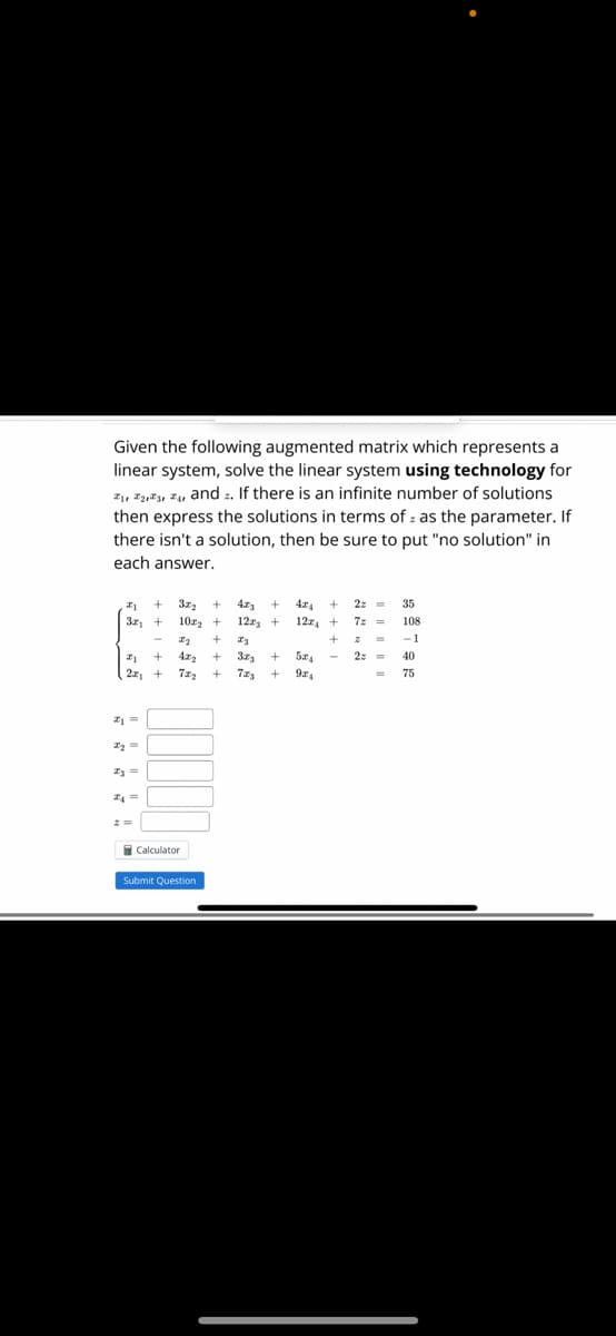 Given the following augmented matrix which represents a
linear system, solve the linear system using technology for
₁,2,3,4, and . If there is an infinite number of solutions
then express the solutions in terms of as the parameter. If
there isn't a solution, then be sure to put "no solution" in
each answer.
+
#1
3x₁ +
21
22₁
#1 =
2₂ =
I3 =
I4 =
-
+
+
32₂
10x₂ + 1223 + 12x +
+
x₂ + 23
42₂ + 373
+
+ 72₂ +
Calculator
Submit Question
+ 5x₁
924
2z=
+
7z =
7z₂ +
2 =
2z =
35
108
-1
40
75