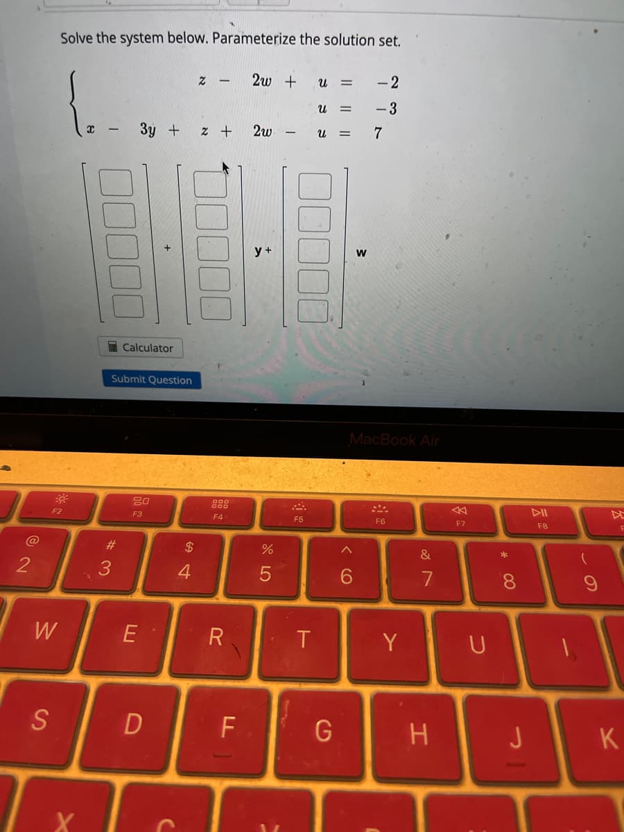 2
W
S
Solve the system below. Parameterize the solution set.
F2
X
"N
#3
3y + 2 +
Calculator
Submit Question
20
F3
E
D
$
Z -
4
F4
R
F
2w +
2w
y +
%
5
j
F5
T
U =
U =
Ա =
G
W
^
-2
77
-3
7
MacBook Air
F6
Y
&
7
H
F7
U
* CO
8
J
DII
F8
(
F
K