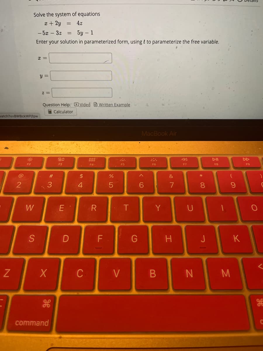 watch?v=BWBckWPjfpw
N
@
2
Solve the system of equations
x + 2y
4z
-5x - 3z
5y - 1
Enter your solution in parameterized form, using t to parameterize the free variable.
30³
F2
W
S
x =
y =
2=
Question Help: Video Written Example
Calculator
#3
X
command
F3
חח
E
D
$
4
C
F4
R
F
от со
5
V
F5
T
G
MacBook Air
6
F6
Y
B
&
N
7
H
←
F7
U
N
* 00
8
J
F8
-
(
9
M
K
F9
C
V
g
C