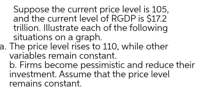 Suppose the current price level is 105,
and the current level of RGDP is $17.2
trillion. Illustrate each of the following
situations on a graph.
a. The price level rises to 110, while other
variables remain constant.
b. Firms become pessimistic and reduce their
investment. Assume that the price level
remains constant.
