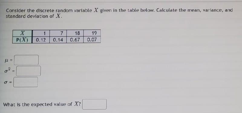 Consider the discrete random variable X given in the table below. Calculate the mean, variance, and
standard deviation of X.
1
7
18
19
P(X)
0.12
0.14
0.67
0.07
O =
What is the expected value of X?
