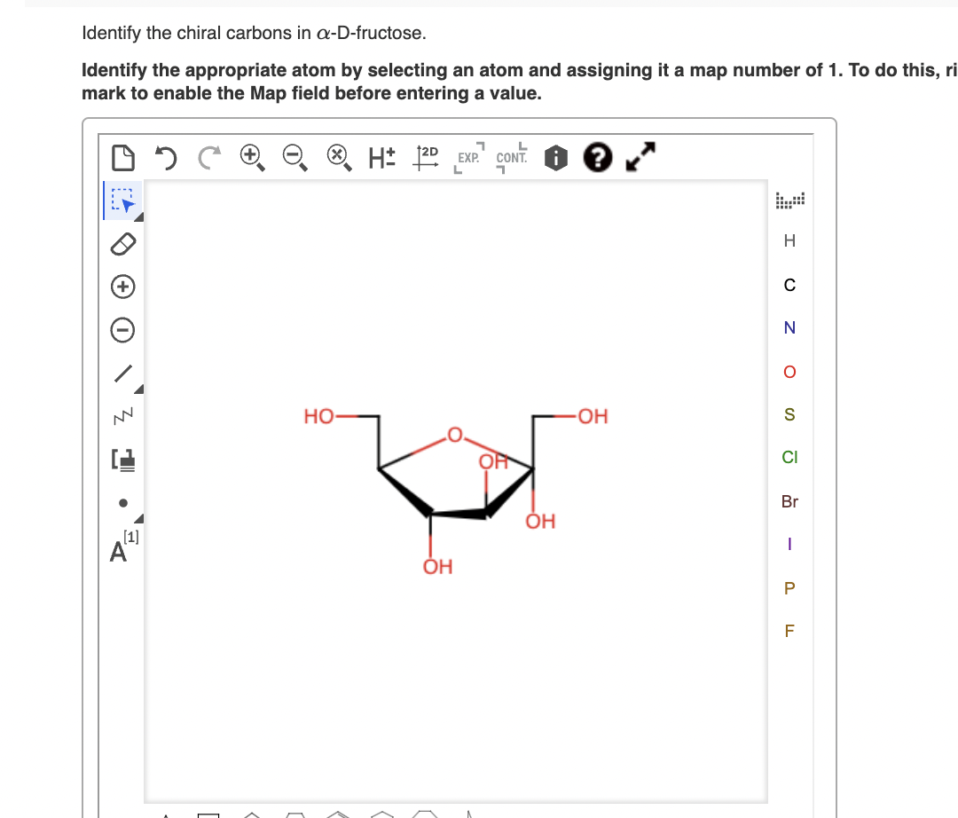 Identify the chiral carbons in -D-fructose.
Identify the appropriate atom by selecting an atom and assigning it a map number of 1. To do this, ri
mark to enable the Map field before entering a value.
EXP.
CONT.
но-
S
CI
Br
ÓH
ÓH
P
F
z O
