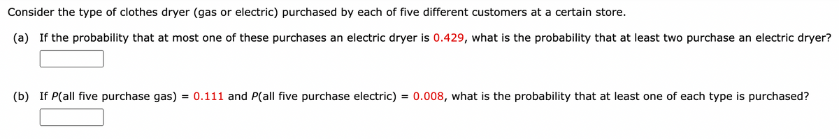 Consider the type of clothes dryer (gas or electric) purchased by each of five different customers at a certain store.
(a) If the probability that at most one of these purchases an electric dryer is 0.429, what is the probability that at least two purchase an electric dryer?
(b) If P(all five purchase gas) = 0.111 and P(all five purchase electric) = 0.008, what is the probability that at least one of each type is purchased?