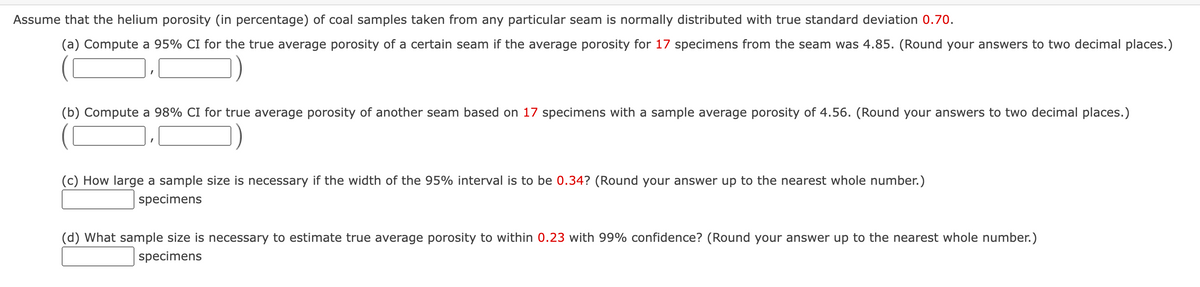 Assume that the helium porosity (in percentage) of coal samples taken from any particular seam is normally distributed with true standard deviation 0.70.
(a) Compute a 95% CI for the true average porosity of a certain seam if the average porosity for 17 specimens from the seam was 4.85. (Round your answers to two decimal places.)
(b) Compute a 98% CI for true average porosity of another seam based on 17 specimens with a sample average porosity of 4.56. (Round your answers to two decimal places.)
(c) How large a sample size is necessary if the width of the 95% interval is to be 0.34? (Round your answer up to the nearest whole number.)
specimens
(d) What sample size is necessary to estimate true average porosity to within 0.23 with 99% confidence? (Round your answer up to the nearest whole number.)
specimens