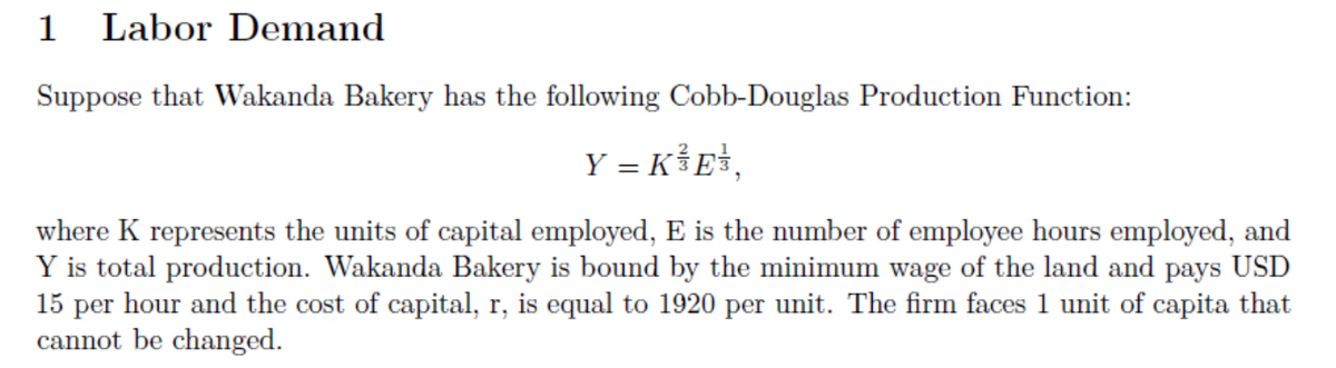 1 Labor Demand
Suppose that Wakanda Bakery has the following Cobb-Douglas Production Function:
Y = K³E¹,
where K represents the units of capital employed, E is the number of employee hours employed, and
Y is total production. Wakanda Bakery is bound by the minimum wage of the land and pays USD
15 per hour and the cost of capital, r, is equal to 1920 per unit. The firm faces 1 unit of capita that
cannot be changed.