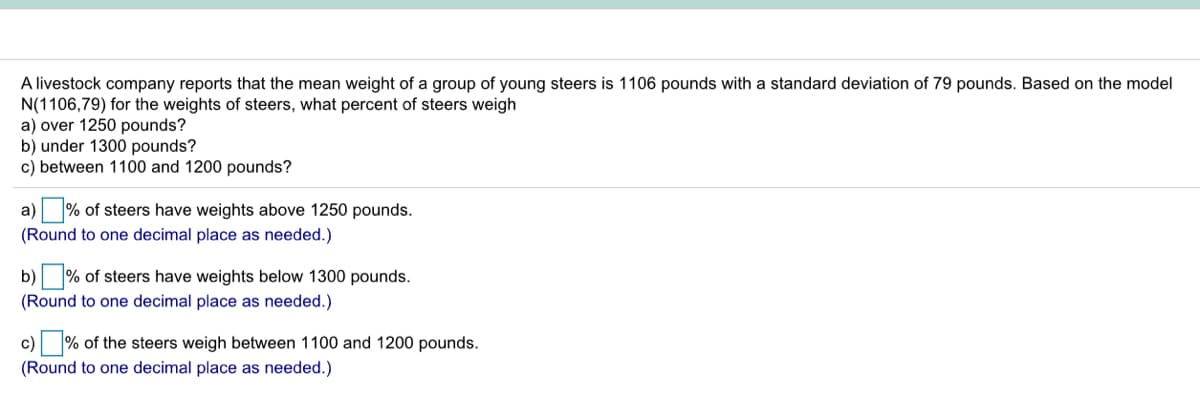 A livestock company reports that the mean weight of a group of young steers is 1106 pounds with a standard deviation of 79 pounds. Based on the model
N(1106,79) for the weights of steers, what percent of steers weigh
a) over 1250 pounds?
b) under 1300 pounds?
c) between 1100 and 1200 pounds?
a) % of steers have weights above 1250 pounds.
(Round to one decimal place as needed.)
b)
% of steers have weights below 1300 pounds.
(Round to one decimal place as needed.)
c) % of the steers weigh between 1100 and 1200 pounds.
(Round to one decimal place as needed.)
