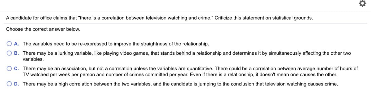 A candidate for office claims that "there is a correlation between television watching and crime." Criticize this statement on statistical grounds.
Choose the correct answer below.
O A. The variables need to be re-expressed to improve the straightness of the relationship.
O B. There may be a lurking variable, like playing video games, that stands behind a relationship and determines it by simultaneously affecting the other two
variables.
O C. There may be an association, but not a correlation unless the variables are quantitative. There could be a correlation between average number of hours of
TV watched per week per person and number of crimes committed per year. Even if there is a relationship, it doesn't mean one causes the other.
O D. There may be a high correlation between the two variables, and the candidate is jumping to the conclusion that television watching causes crime.
