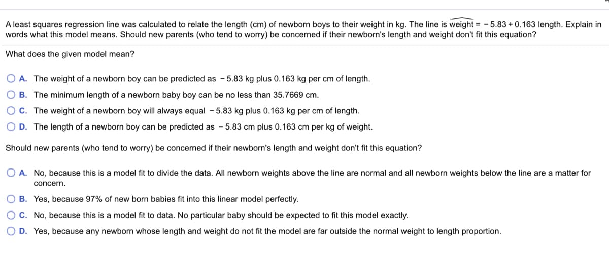 A least squares regression line was calculated to relate the length (cm) of newborn boys to their weight in kg. The line is weight = - 5.83 + 0.163 length. Explain in
words what this model means. Should new parents (who tend to worry) be concerned if their newborn's length and weight don't fit this equation?
What does the given model mean?
O A. The weight of a newborn boy can be predicted as - 5.83 kg plus 0.163 kg per cm of length.
O B. The minimum length of a newborn baby boy can be no less than 35.7669 cm.
O C. The weight of a newborn boy will always equal - 5.83 kg plus 0.163 kg per cm of length.
O D. The length of a newborn boy can be predicted as - 5.83 cm plus 0.163 cm per kg of weight.
Should new parents (who tend to worry) be concerned if their newborn's length and weight don't fit this equation?
O A. No, because this is a model fit to divide the data. All newborn weights above the line are normal and all newborn weights below the line are a matter for
concern.
O B. Yes, because 97% of new born babies fit into this linear model perfectly.
OC. No, because this is a model fit to data. No particular baby should be expected to fit this model exactly.
O D. Yes, because any newborn whose length and weight do not fit the model are far outside the normal weight to length proportion.
