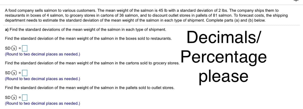 A food company sells salmon to various customers. The mean weight of the salmon is 45 lb with a standard deviation of 2 Ibs. The company ships them to
restaurants in boxes of 4 salmon, to grocery stores in cartons of 36 salmon, and to discount outlet stores in pallets of 81 salmon. To forecast costs, the shipping
department needs to estimate the standard deviation of the mean weight of the salmon in each type of shipment. Complete parts (a) and (b) below.
a) Find the standard deviations of the mean weight of the salmon in each type of shipment.
Decimals/
Find the standard deviation of the mean weight of the salmon in the boxes sold to restaurants.
SD (ý) =D
Percentage
please
(Round to two decimal places as needed.)
Find the standard deviation of the mean weight of the salmon in the cartons sold to grocery stores.
SD (ỹ) =D
(Round to two decimal places as needed.)
Find the standard deviation of the mean weight of the salmon in the pallets sold to outlet stores.
SD (ỹ) = D
(Round to two decimal places as needed.)
