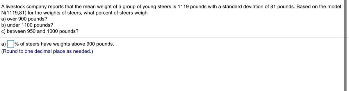 A livestock company reports that the mean weight of a group of young steers is 1119 pounds with a standard deviation of 81 pounds. Based on the model
N(1119,81) for the weights of steers, what percent of steers weigh
a) over 900 pounds?
b) under 1100 pounds?
c) between 950 and 1000 pounds?
a) % of steers have weights above 900 pounds.
(Round to one decimal place as needed.)
