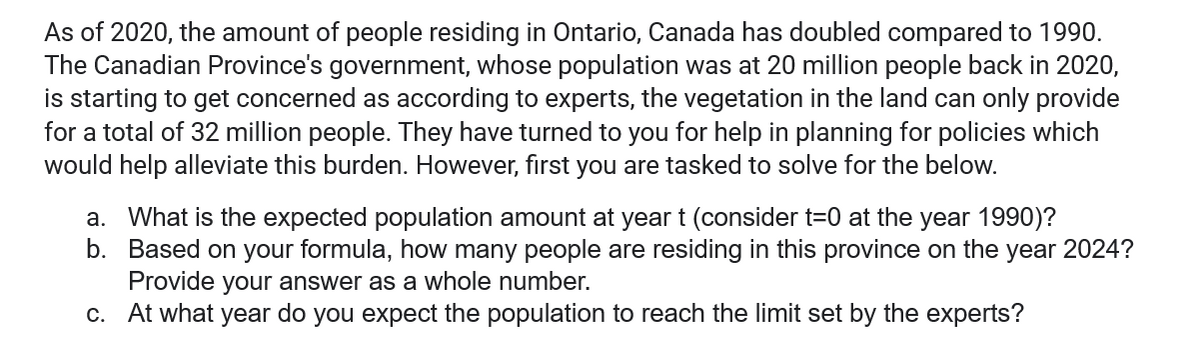 As of 2020, the amount of people residing in Ontario, Canada has doubled compared to 1990.
The Canadian Province's government, whose population was at 20 million people back in 2020,
is starting to get concerned as according to experts, the vegetation in the land can only provide
for a total of 32 million people. They have turned to you for help in planning for policies which
would help alleviate this burden. However, first you are tasked to solve for the below.
a. What is the expected population amount at year t (consider t=0 at the year 1990)?
Based on your formula, how many people are residing in this province on the year 2024?
Provide your answer as a whole number.
b.
c. At what year do you expect the population to reach the limit set by the experts?